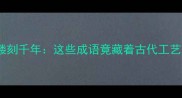冷门成语镂刻千年这些成语竟藏着古代工艺的智慧
