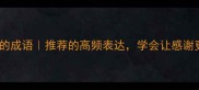 10个形容非常感谢的成语推荐的高频表达学会让感谢更高级附用法