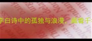 月下独酌李白诗中的孤独与浪漫藏着千年未解之谜