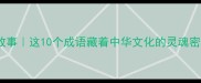 荡气回肠的成语故事这10个成语藏着中华文化的灵魂密码附高效记忆法