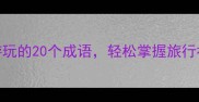 趣味盘点形容游玩的20个成语轻松掌握旅行社交圈必备词汇