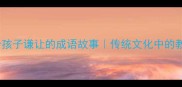 10个教会孩子谦让的成语故事传统文化中的教育智慧