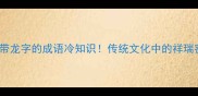 10个带龙字的成语冷知识传统文化中的祥瑞密码