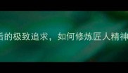 独运匠心成语背后的极致追求如何修炼匠人精神附实用技巧