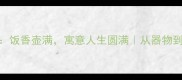 壶和饭成语新解饭香壶满寓意人生圆满从器物到智慧的生活美学