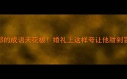 夸新郎的成语天花板婚礼上这样夸让他甜到冒泡